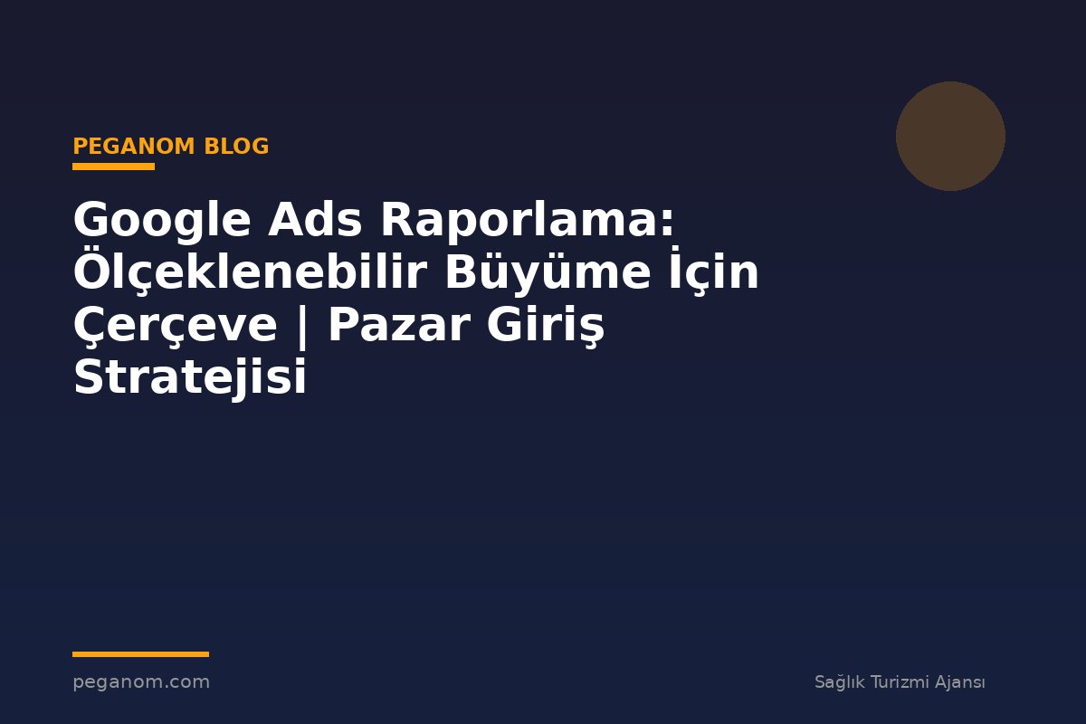 Google Ads Raporlama: Ölçeklenebilir Büyüme İçin Çerçeve | Pazar Giriş Stratejisi