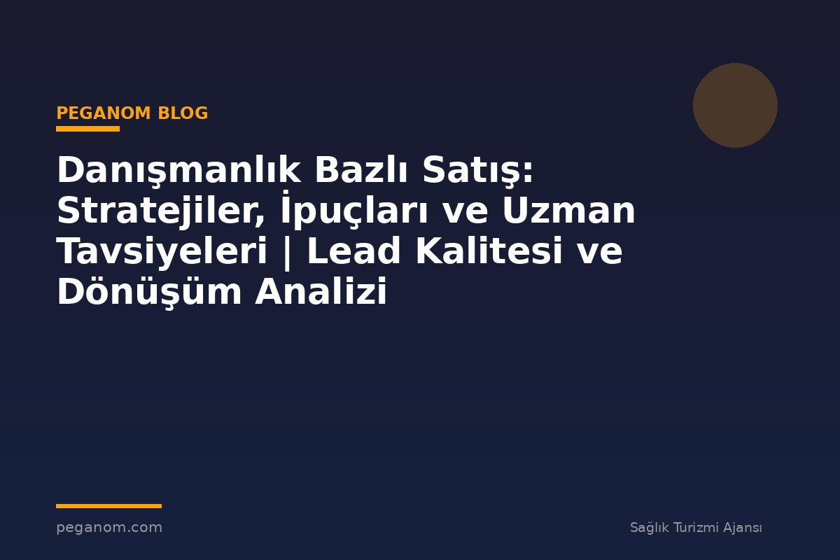 Danışmanlık Bazlı Satış: Stratejiler, İpuçları ve Uzman Tavsiyeleri | Lead Kalitesi ve Dönüşüm Analizi