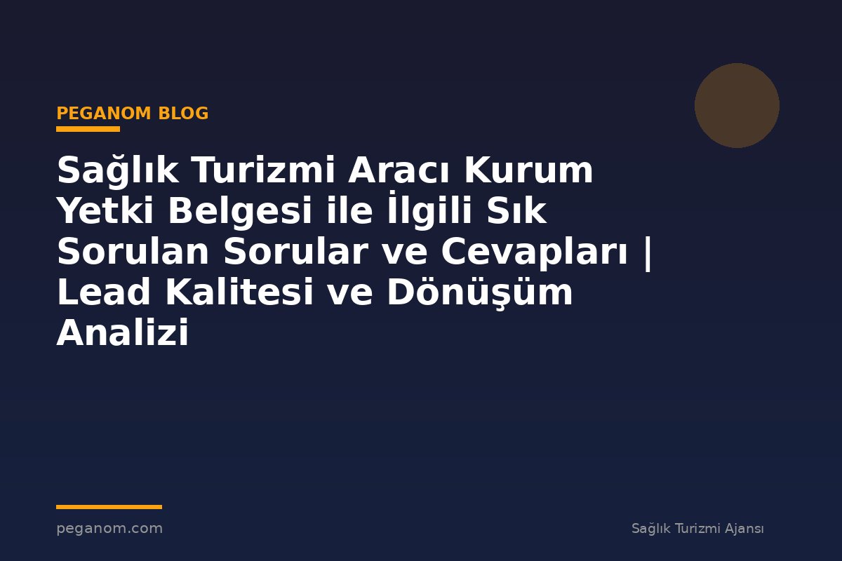 Sağlık Turizmi Aracı Kurum Yetki Belgesi ile İlgili Sık Sorulan Sorular ve Cevapları | Lead Kalitesi ve Dönüşüm Analizi