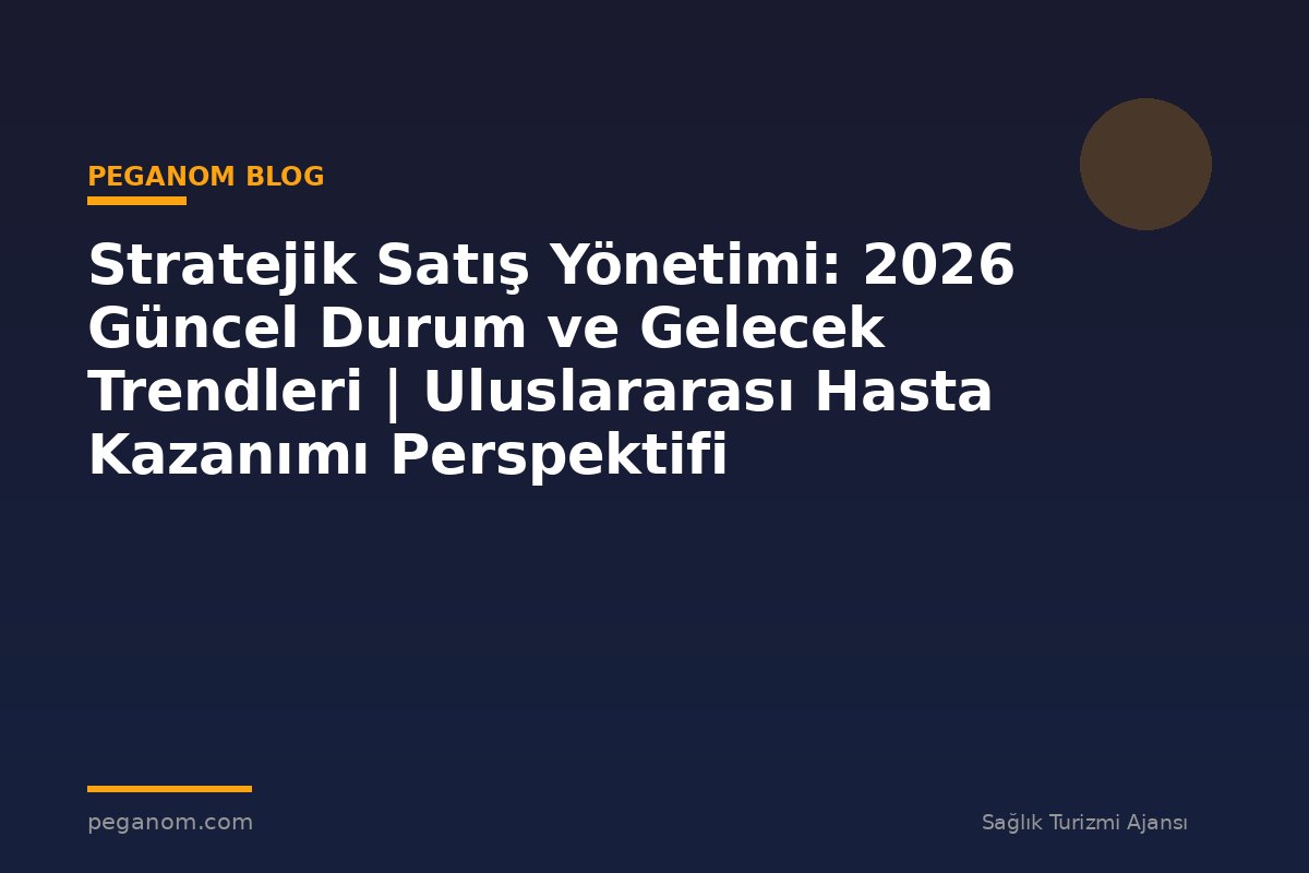Stratejik Satış Yönetimi: 2026 Güncel Durum ve Gelecek Trendleri | Uluslararası Hasta Kazanımı Perspektifi