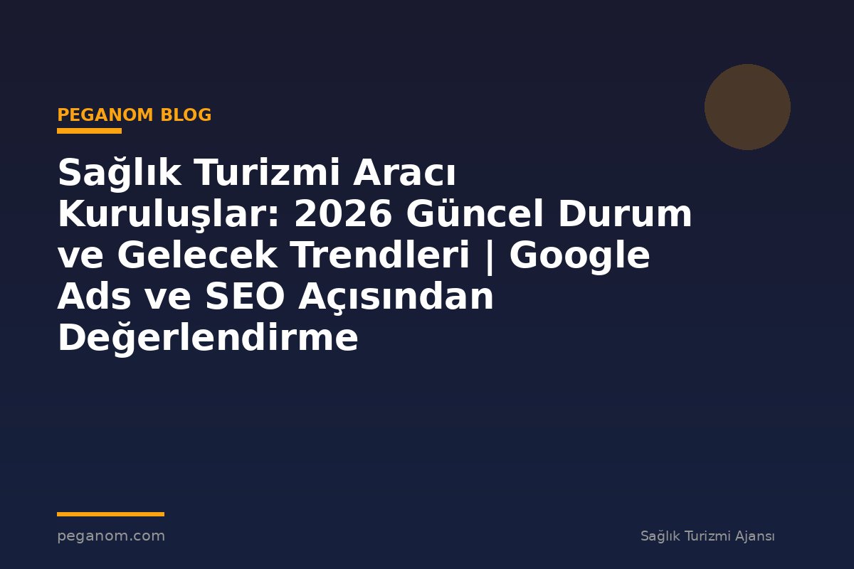 Sağlık Turizmi Aracı Kuruluşlar: 2026 Güncel Durum ve Gelecek Trendleri | Google Ads ve SEO Açısından Değerlendirme