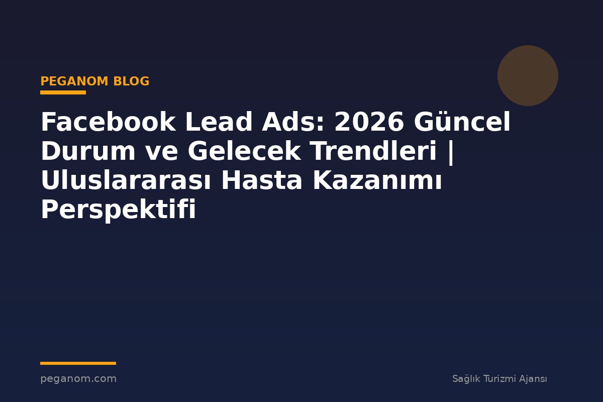 Facebook Lead Ads: 2026 Güncel Durum ve Gelecek Trendleri | Uluslararası Hasta Kazanımı Perspektifi