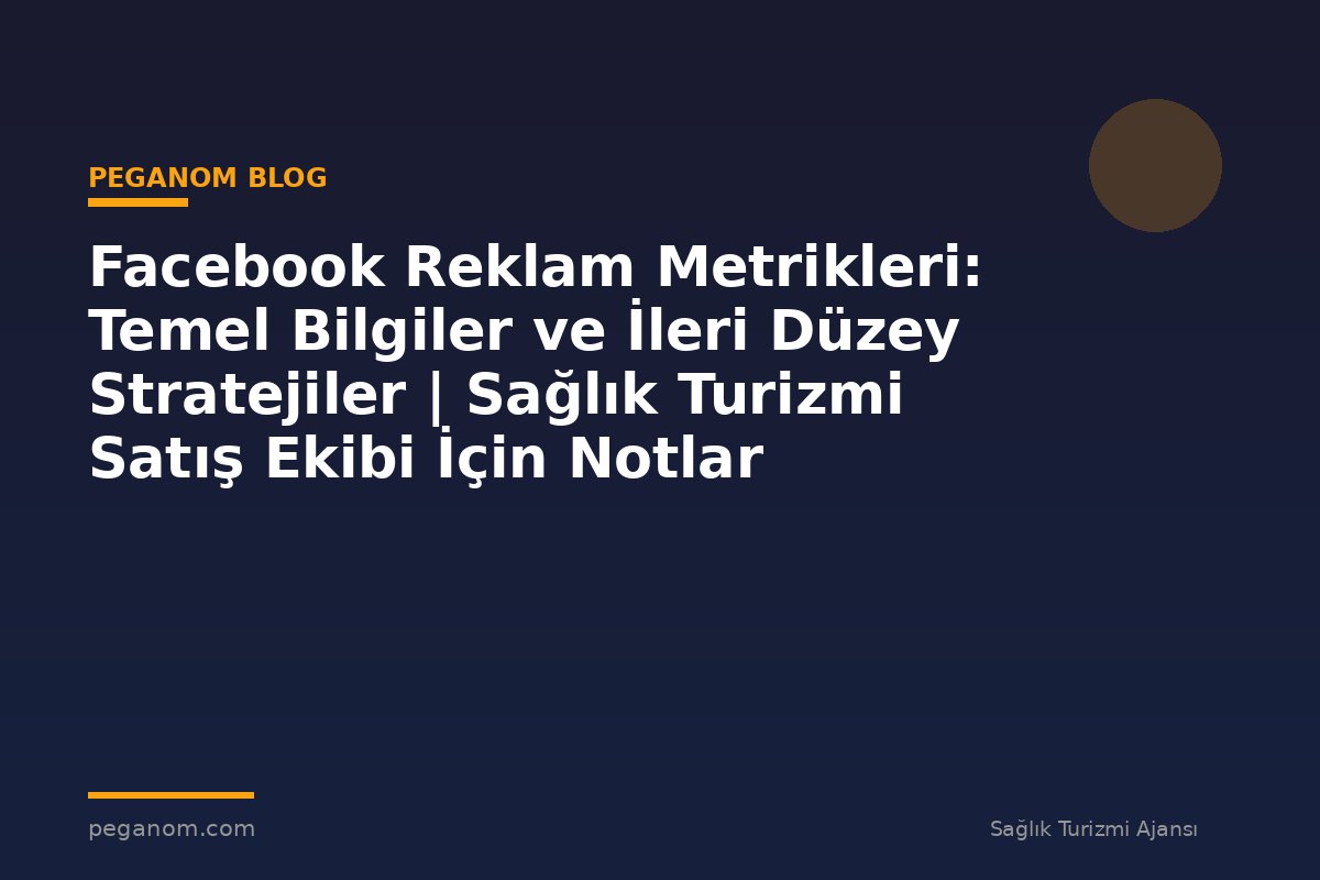 Facebook Reklam Metrikleri: Temel Bilgiler ve İleri Düzey Stratejiler | Sağlık Turizmi Satış Ekibi İçin Notlar