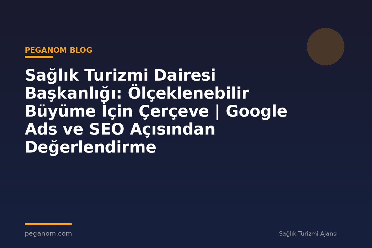Sağlık Turizmi Dairesi Başkanlığı: Ölçeklenebilir Büyüme İçin Çerçeve | Google Ads ve SEO Açısından Değerlendirme