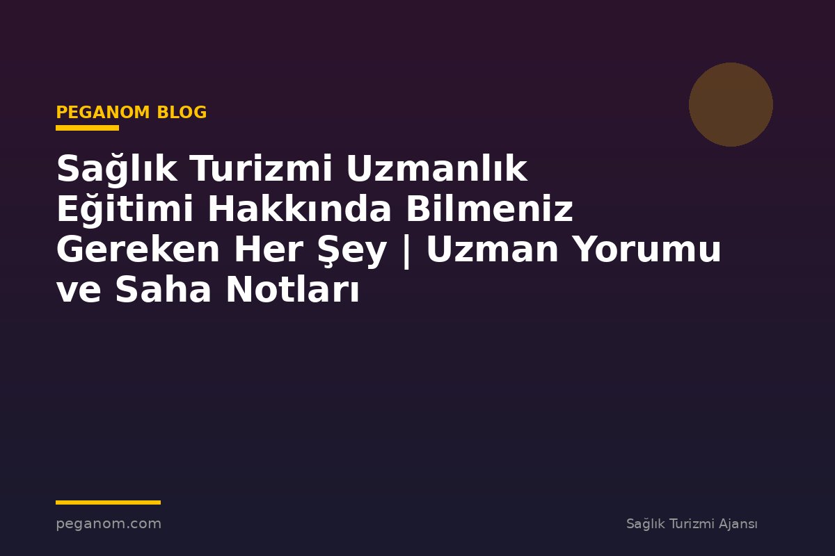 Sağlık Turizmi Uzmanlık Eğitimi Hakkında Bilmeniz Gereken Her Şey | Uzman Yorumu ve Saha Notları