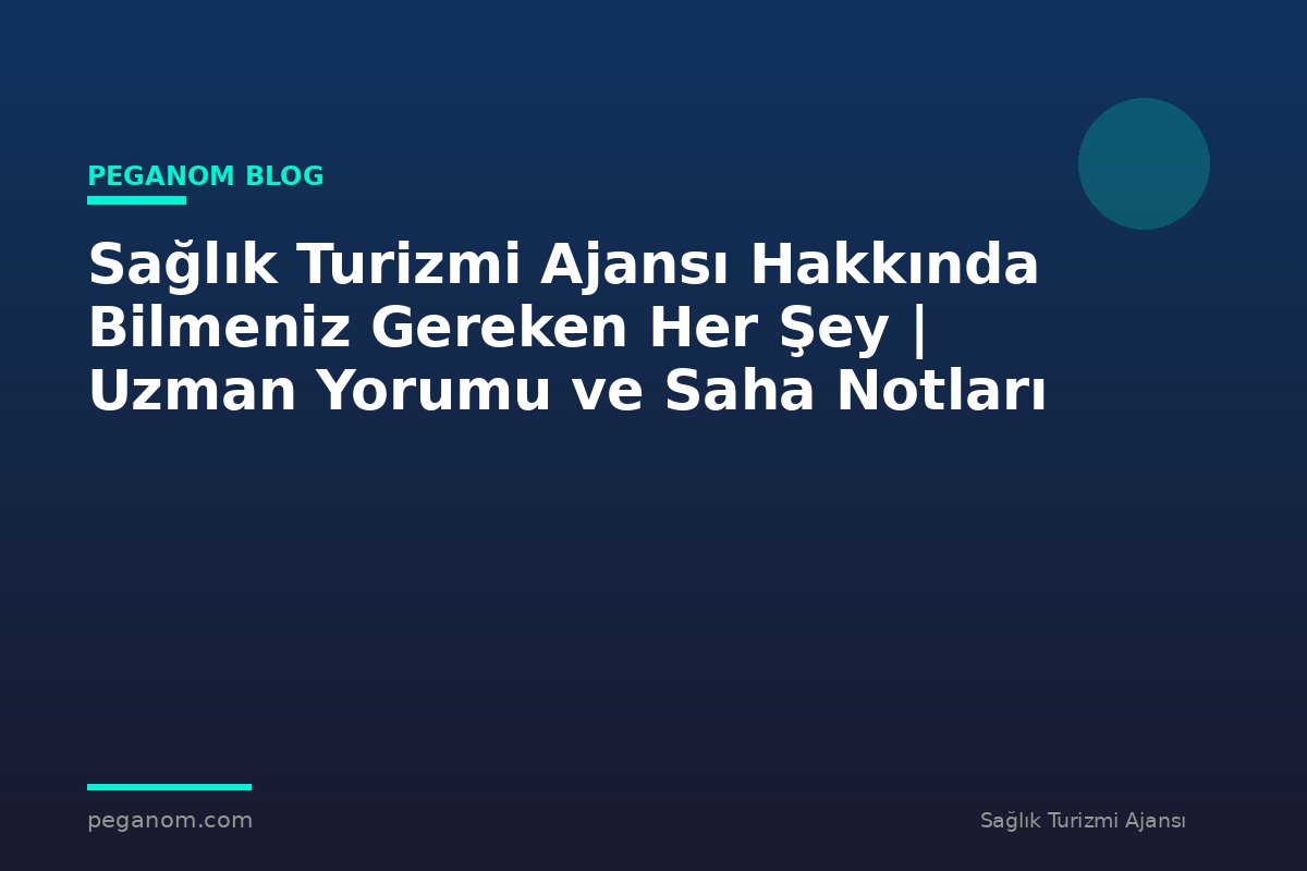 Sağlık Turizmi Ajansı Hakkında Bilmeniz Gereken Her Şey | Uzman Yorumu ve Saha Notları