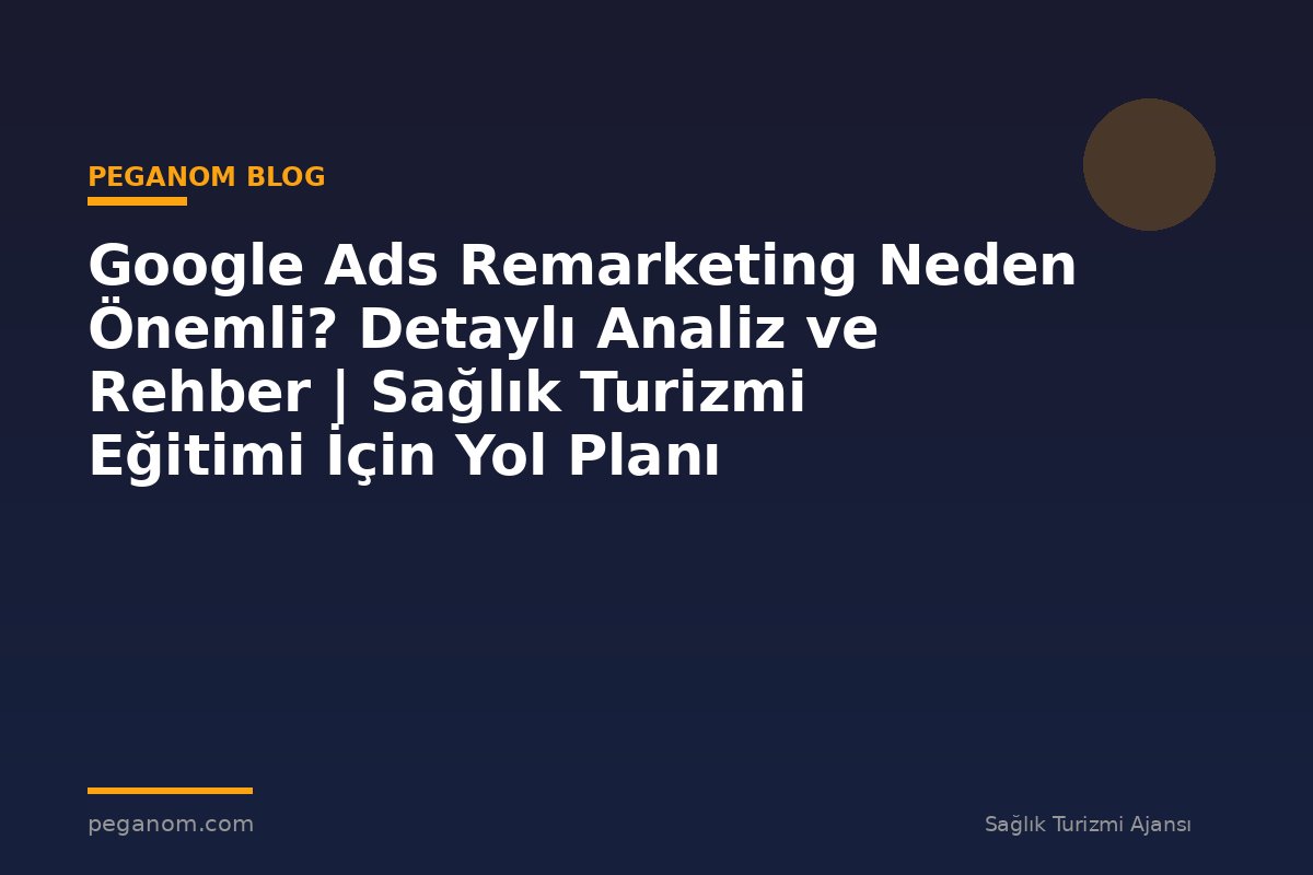 Google Ads Remarketing Neden Önemli? Detaylı Analiz ve Rehber | Sağlık Turizmi Eğitimi İçin Yol Planı
