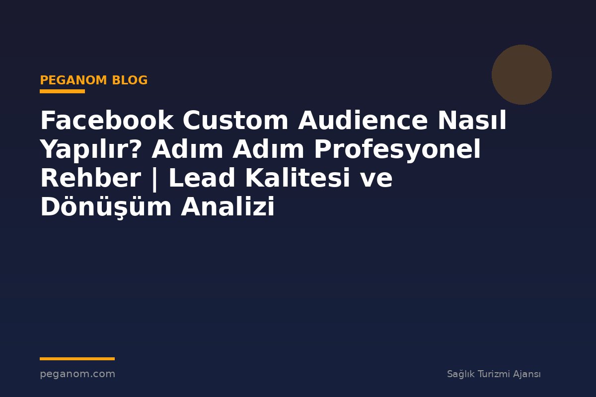 Facebook Custom Audience Nasıl Yapılır? Adım Adım Profesyonel Rehber | Lead Kalitesi ve Dönüşüm Analizi