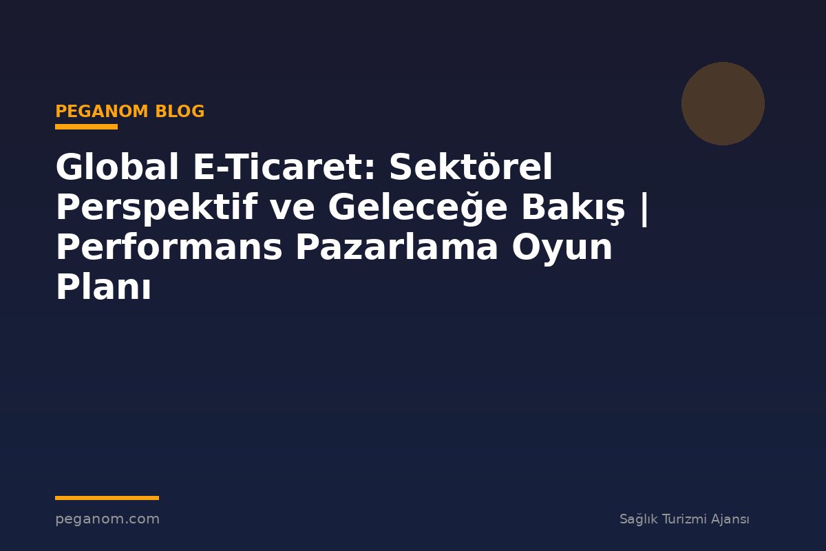 Global E-Ticaret: Sektörel Perspektif ve Geleceğe Bakış | Performans Pazarlama Oyun Planı