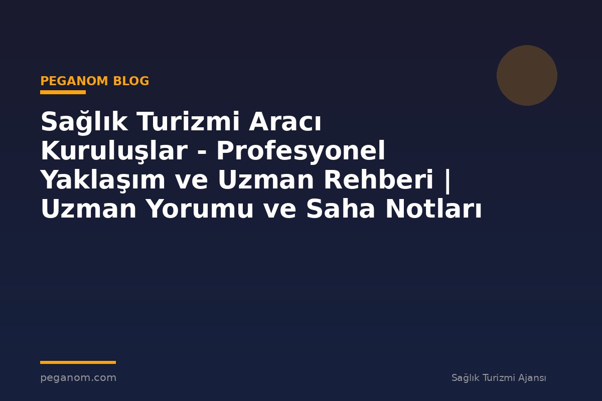 Sağlık Turizmi Aracı Kuruluşlar - Profesyonel Yaklaşım ve Uzman Rehberi | Uzman Yorumu ve Saha Notları