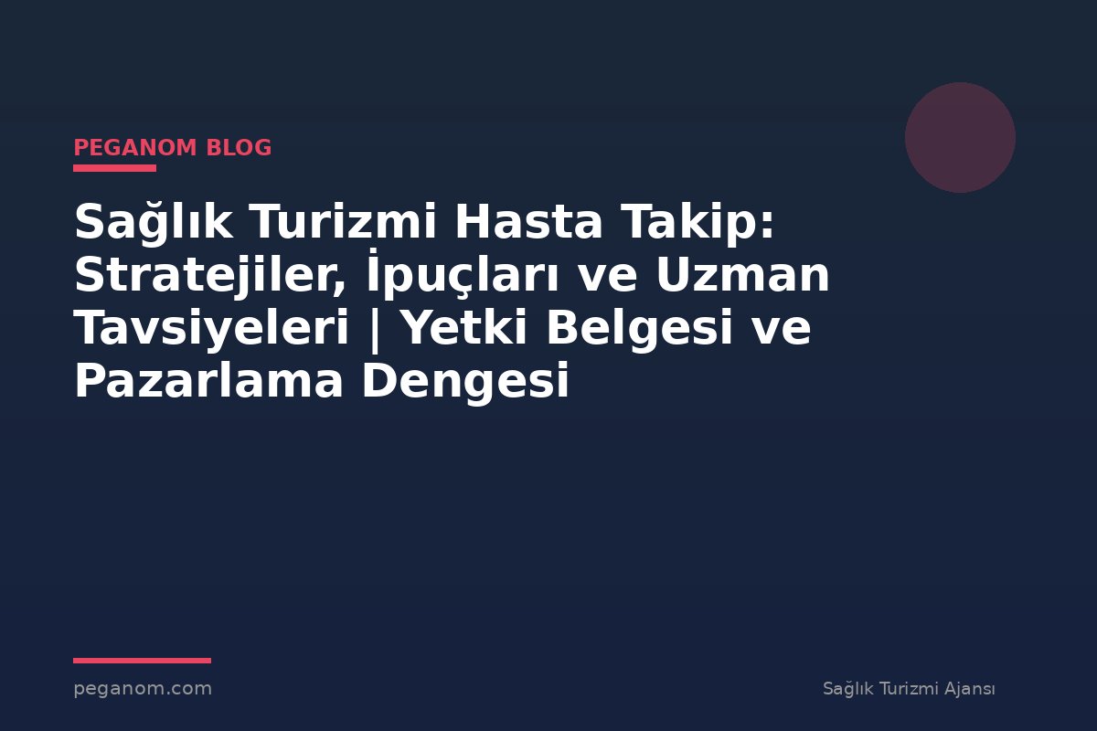 Sağlık Turizmi Hasta Takip: Stratejiler, İpuçları ve Uzman Tavsiyeleri | Yetki Belgesi ve Pazarlama Dengesi