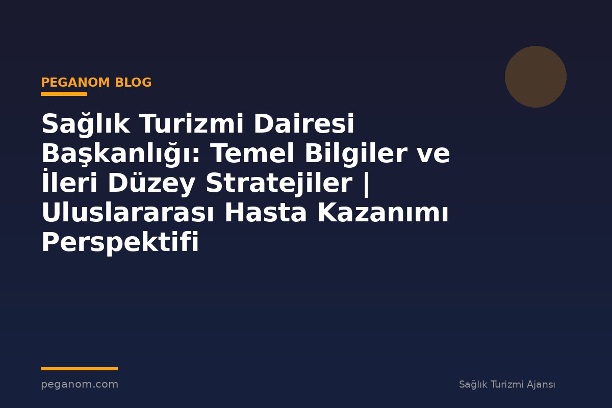 Sağlık Turizmi Dairesi Başkanlığı: Temel Bilgiler ve İleri Düzey Stratejiler | Uluslararası Hasta Kazanımı Perspektifi