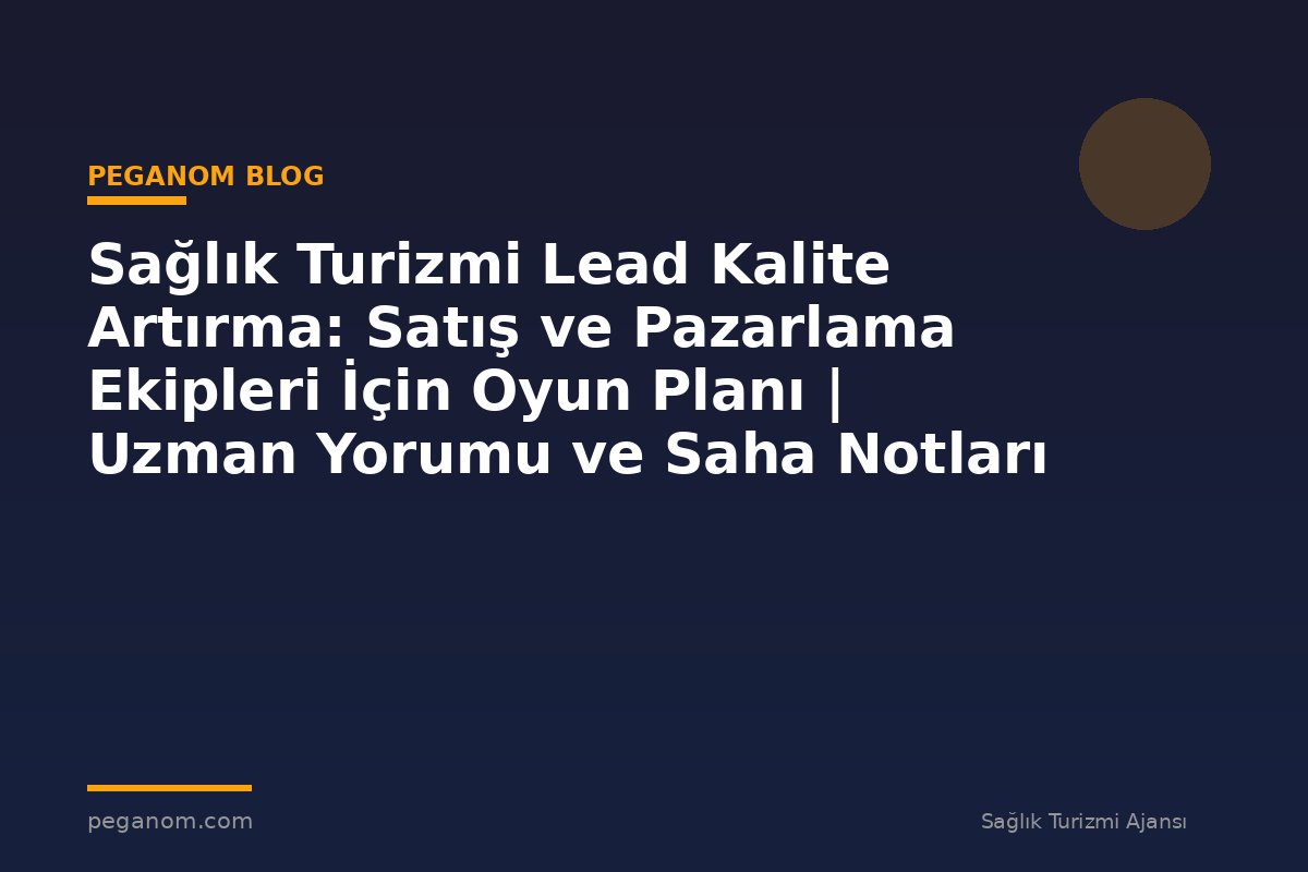 Sağlık Turizmi Lead Kalite Artırma: Satış ve Pazarlama Ekipleri İçin Oyun Planı | Uzman Yorumu ve Saha Notları