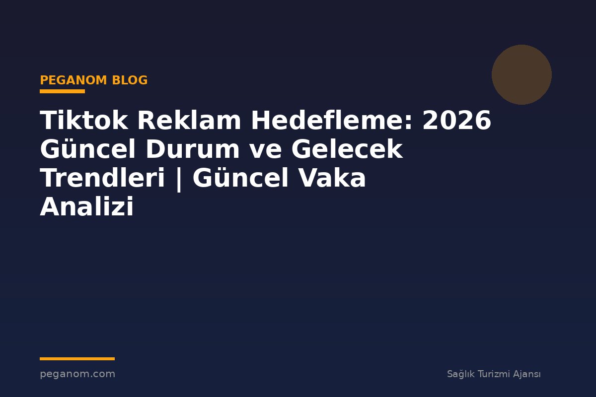 Tiktok Reklam Hedefleme: 2026 Güncel Durum ve Gelecek Trendleri | Güncel Vaka Analizi