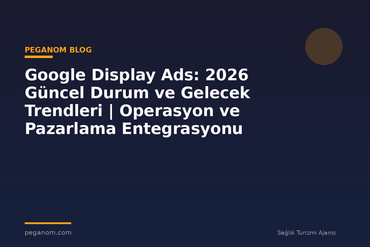 Google Display Ads: 2026 Güncel Durum ve Gelecek Trendleri | Operasyon ve Pazarlama Entegrasyonu