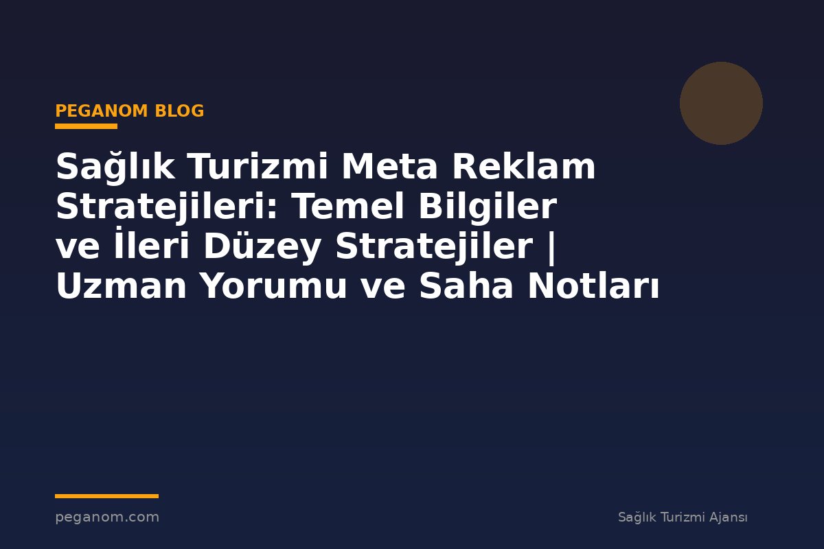 Sağlık Turizmi Meta Reklam Stratejileri: Temel Bilgiler ve İleri Düzey Stratejiler | Uzman Yorumu ve Saha Notları