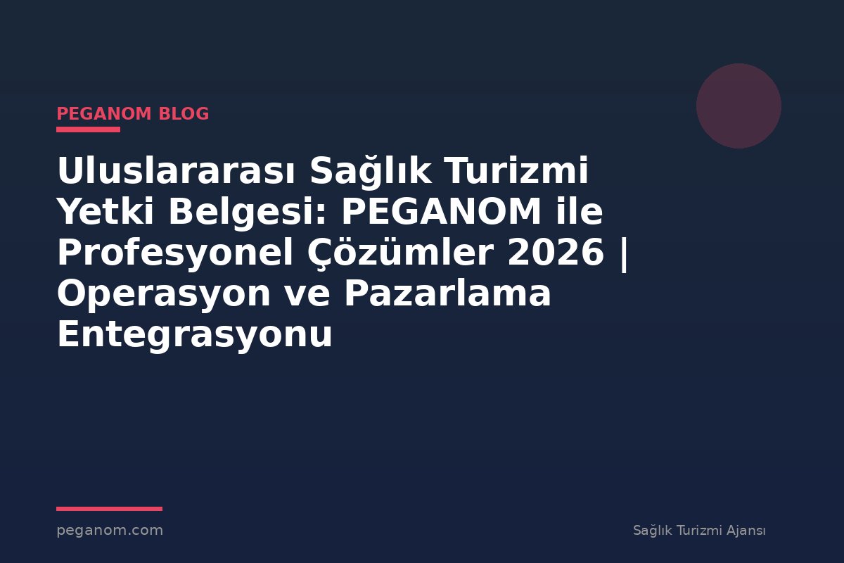 Uluslararası Sağlık Turizmi Yetki Belgesi: PEGANOM ile Profesyonel Çözümler 2026 | Operasyon ve Pazarlama Entegrasyonu