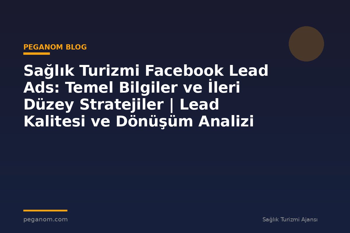 Sağlık Turizmi Facebook Lead Ads: Temel Bilgiler ve İleri Düzey Stratejiler | Lead Kalitesi ve Dönüşüm Analizi