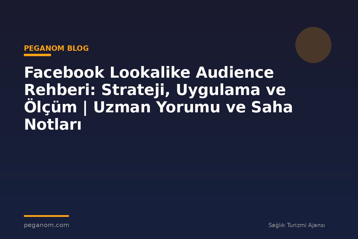 Facebook Lookalike Audience Rehberi: Strateji, Uygulama ve Ölçüm | Uzman Yorumu ve Saha Notları