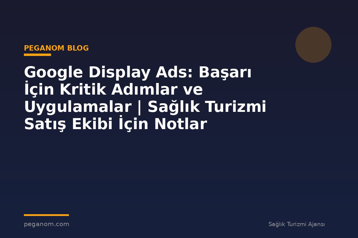 Google Display Ads: Başarı İçin Kritik Adımlar ve Uygulamalar | Sağlık Turizmi Satış Ekibi İçin Notlar