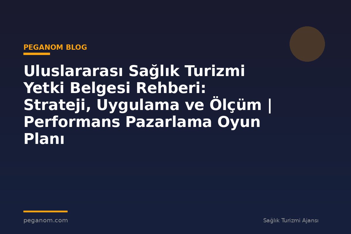 Uluslararası Sağlık Turizmi Yetki Belgesi Rehberi: Strateji, Uygulama ve Ölçüm | Performans Pazarlama Oyun Planı