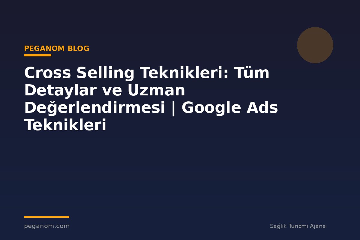 Cross Selling Teknikleri: Tüm Detaylar ve Uzman Değerlendirmesi | Google Ads Teknikleri