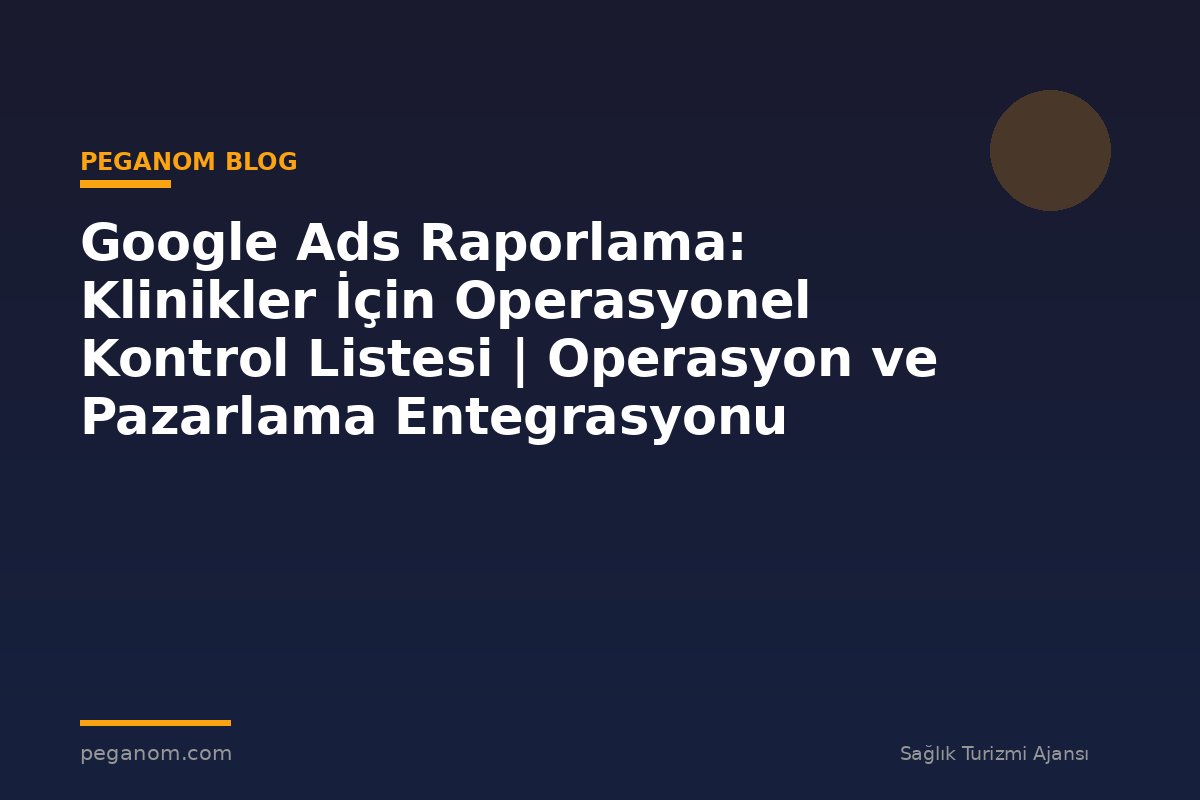 Google Ads Raporlama: Klinikler İçin Operasyonel Kontrol Listesi | Operasyon ve Pazarlama Entegrasyonu