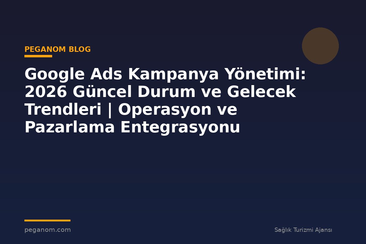 Google Ads Kampanya Yönetimi: 2026 Güncel Durum ve Gelecek Trendleri | Operasyon ve Pazarlama Entegrasyonu