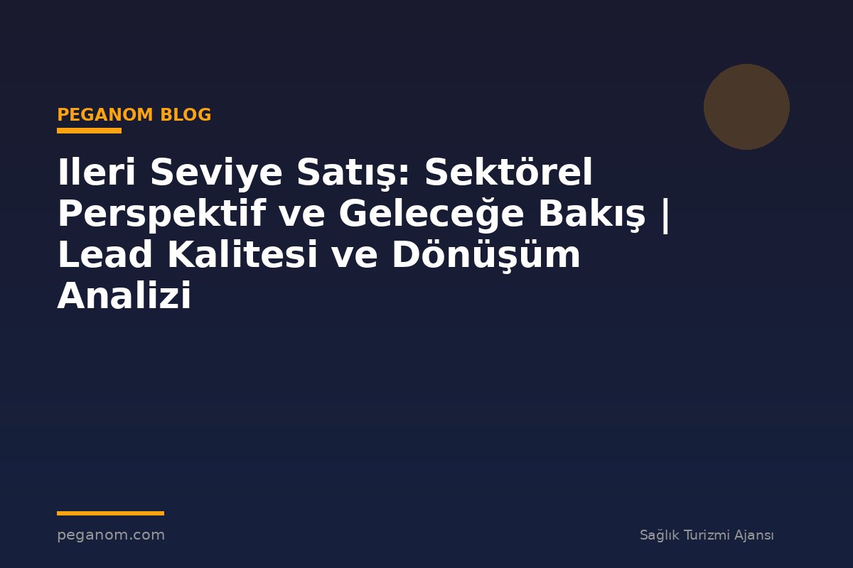 Ileri Seviye Satış: Sektörel Perspektif ve Geleceğe Bakış | Lead Kalitesi ve Dönüşüm Analizi