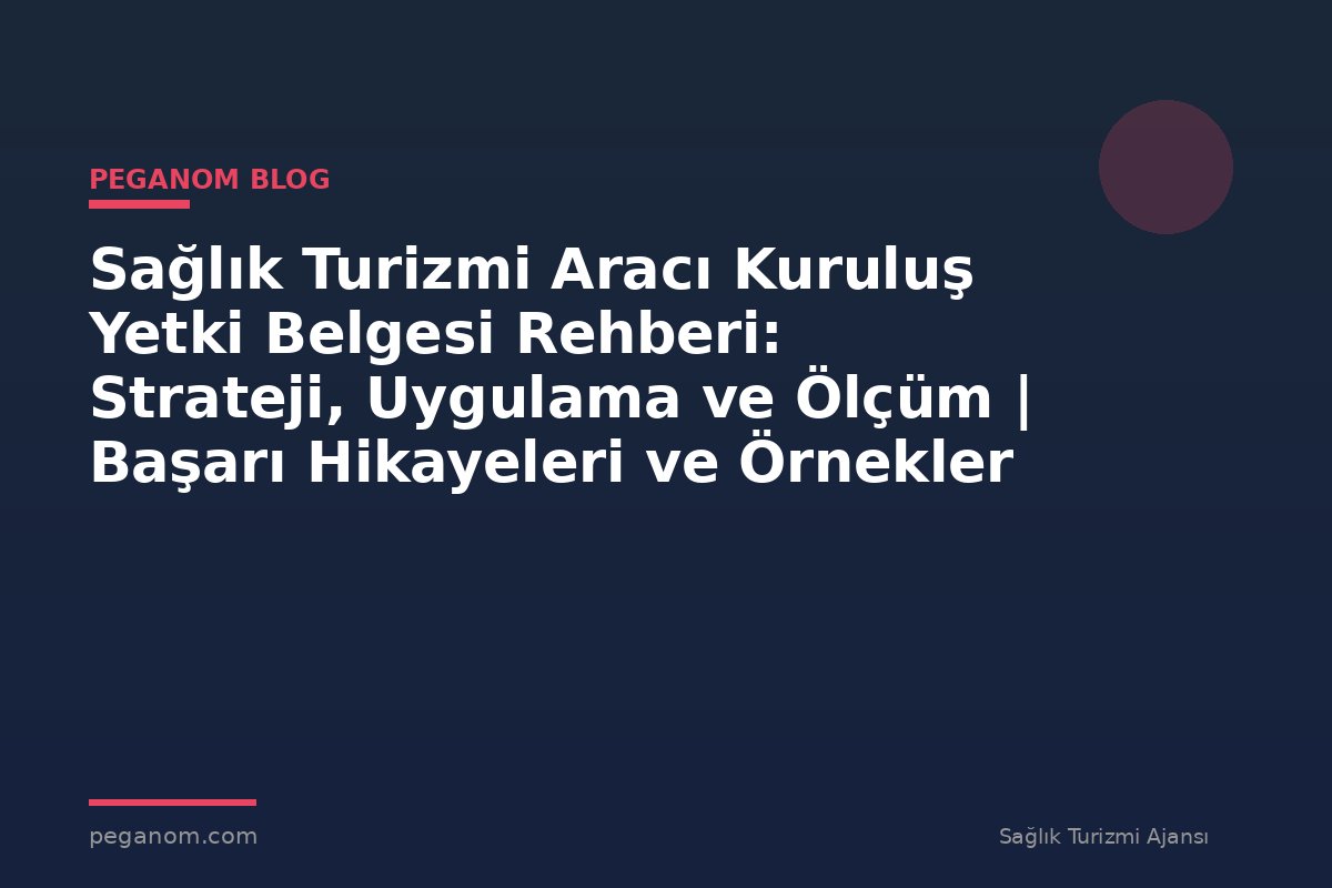 Sağlık Turizmi Aracı Kuruluş Yetki Belgesi Rehberi: Strateji, Uygulama ve Ölçüm | Başarı Hikayeleri ve Örnekler