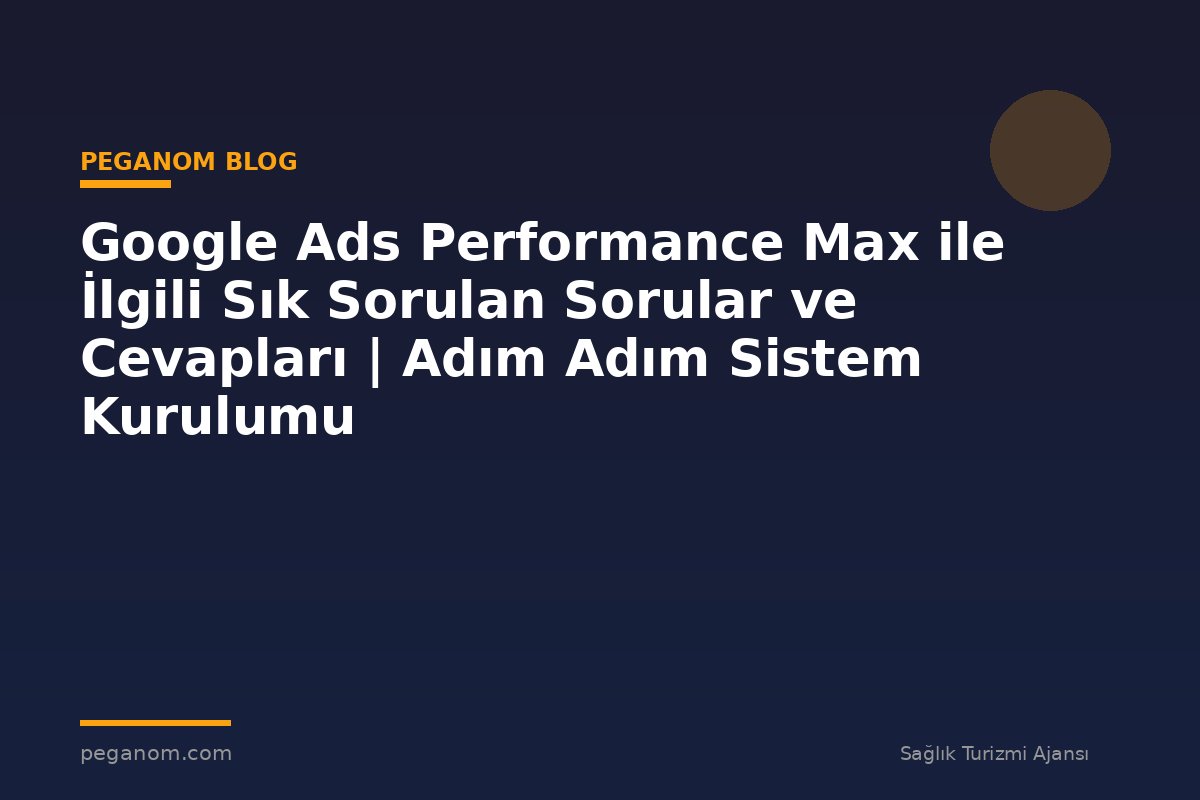 Google Ads Performance Max ile İlgili Sık Sorulan Sorular ve Cevapları | Adım Adım Sistem Kurulumu