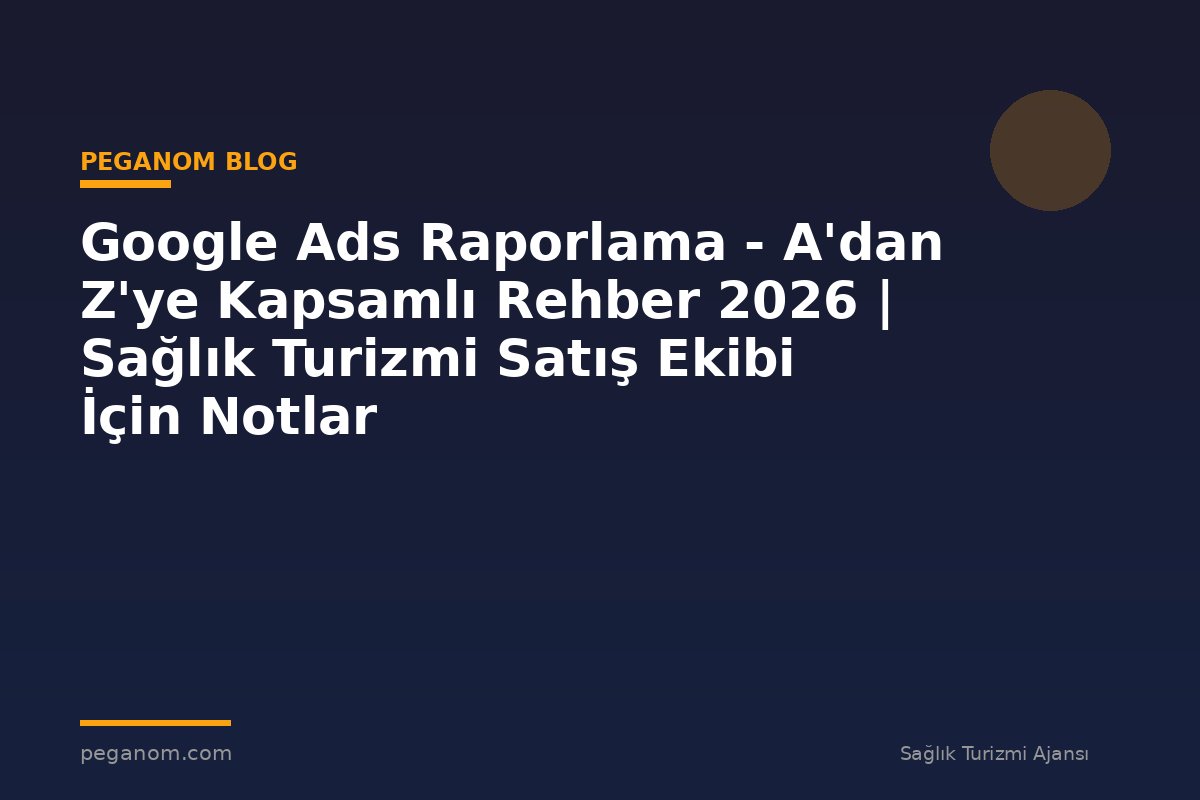 Google Ads Raporlama - A'dan Z'ye Kapsamlı Rehber 2026 | Sağlık Turizmi Satış Ekibi İçin Notlar