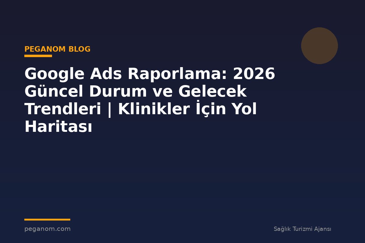 Google Ads Raporlama: 2026 Güncel Durum ve Gelecek Trendleri | Klinikler İçin Yol Haritası