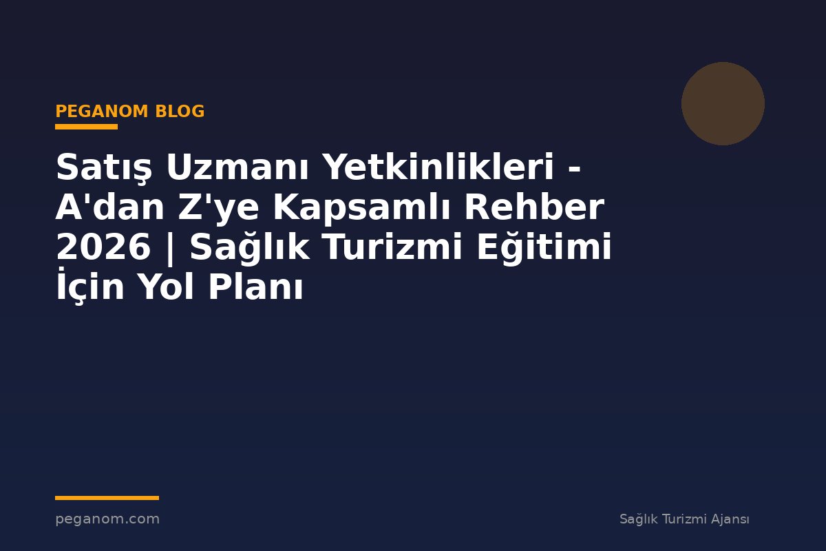 Satış Uzmanı Yetkinlikleri - A'dan Z'ye Kapsamlı Rehber 2026 | Sağlık Turizmi Eğitimi İçin Yol Planı