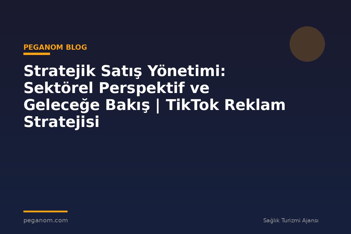 Stratejik Satış Yönetimi: Sektörel Perspektif ve Geleceğe Bakış | TikTok Reklam Stratejisi