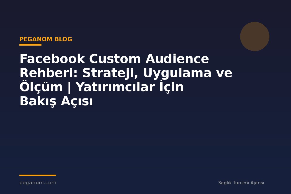 Facebook Custom Audience Rehberi: Strateji, Uygulama ve Ölçüm | Yatırımcılar İçin Bakış Açısı
