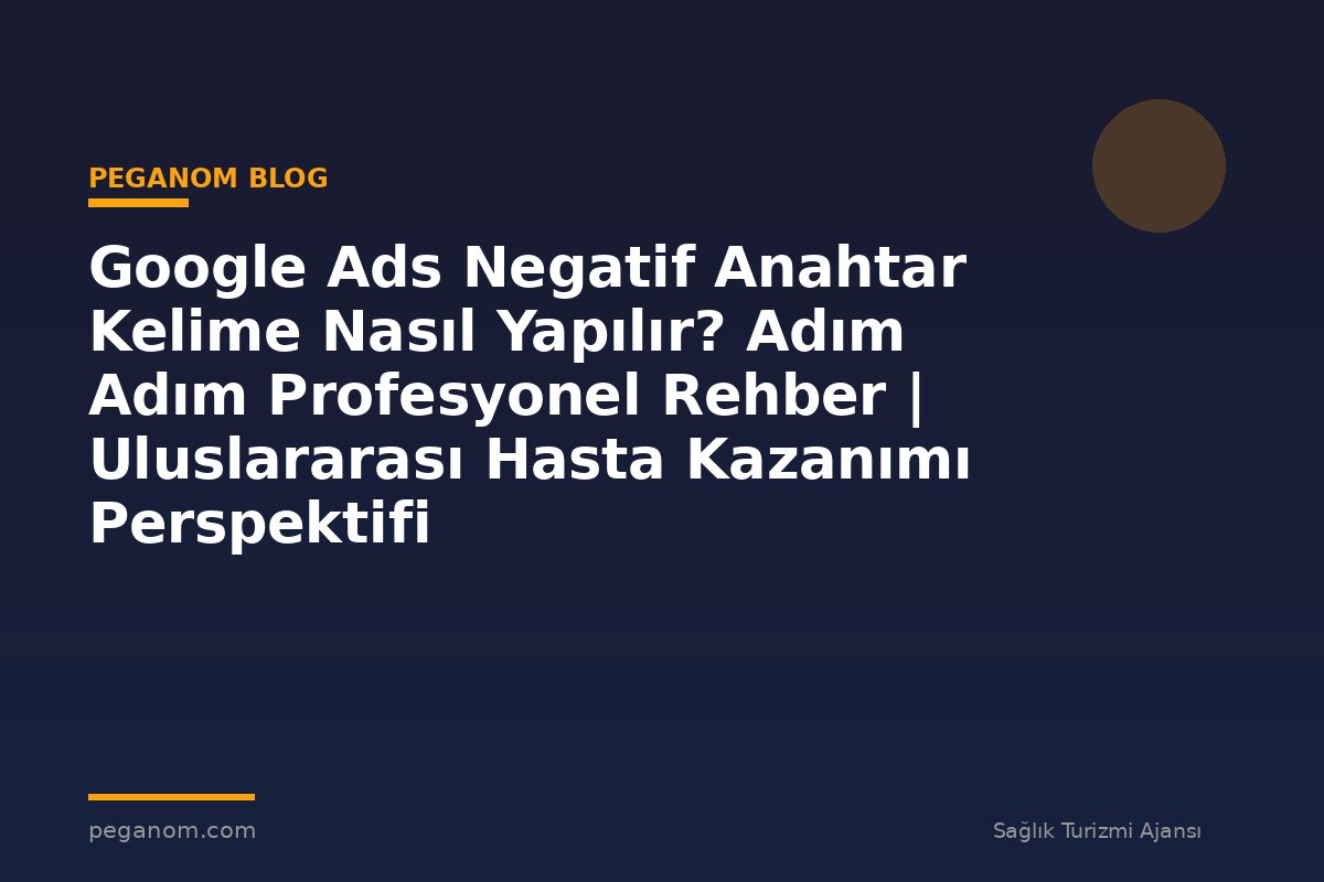 Google Ads Negatif Anahtar Kelime Nasıl Yapılır? Adım Adım Profesyonel Rehber | Uluslararası Hasta Kazanımı Perspektifi
