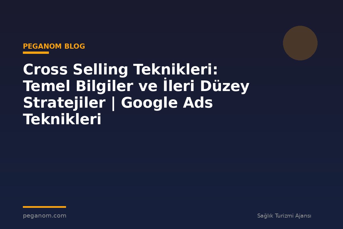 Cross Selling Teknikleri: Temel Bilgiler ve İleri Düzey Stratejiler | Google Ads Teknikleri