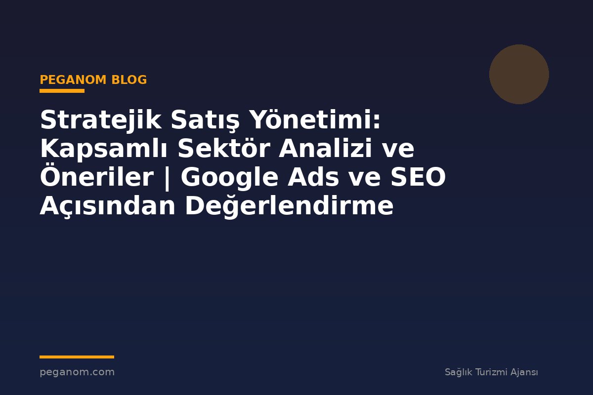 Stratejik Satış Yönetimi: Kapsamlı Sektör Analizi ve Öneriler | Google Ads ve SEO Açısından Değerlendirme