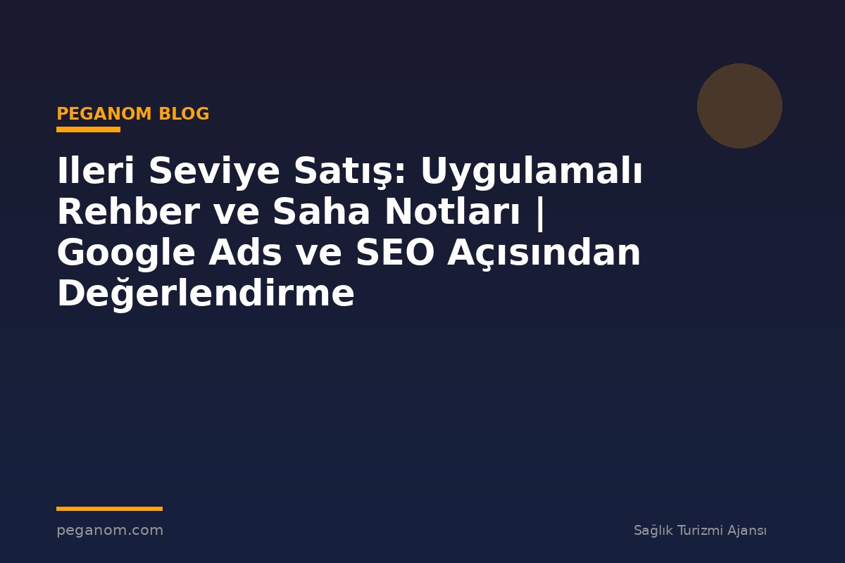Ileri Seviye Satış: Uygulamalı Rehber ve Saha Notları | Google Ads ve SEO Açısından Değerlendirme