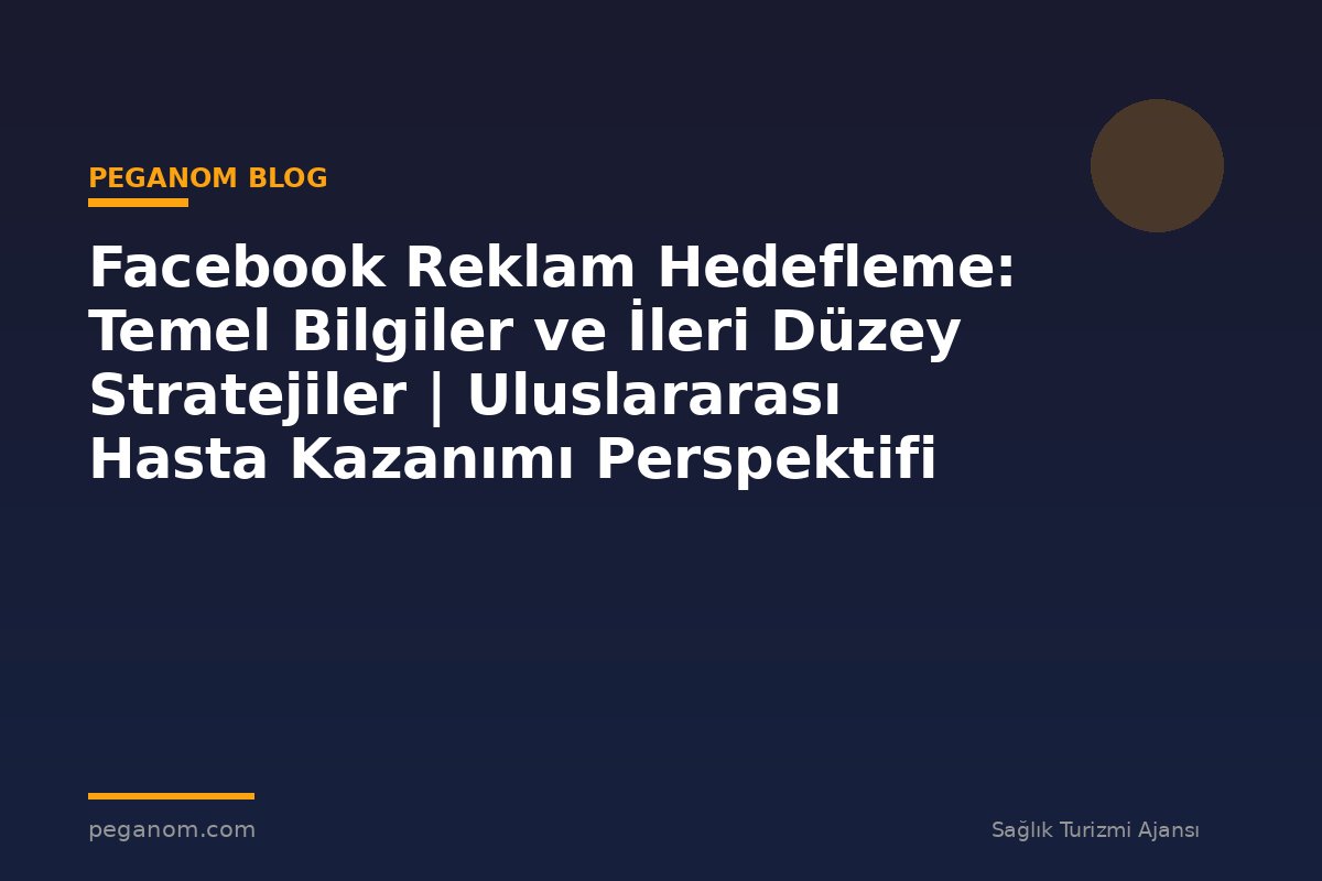 Facebook Reklam Hedefleme: Temel Bilgiler ve İleri Düzey Stratejiler | Uluslararası Hasta Kazanımı Perspektifi