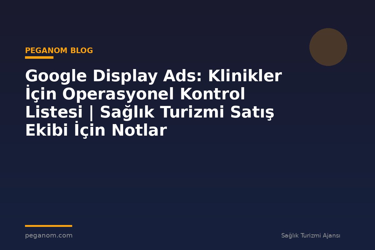 Google Display Ads: Klinikler İçin Operasyonel Kontrol Listesi | Sağlık Turizmi Satış Ekibi İçin Notlar
