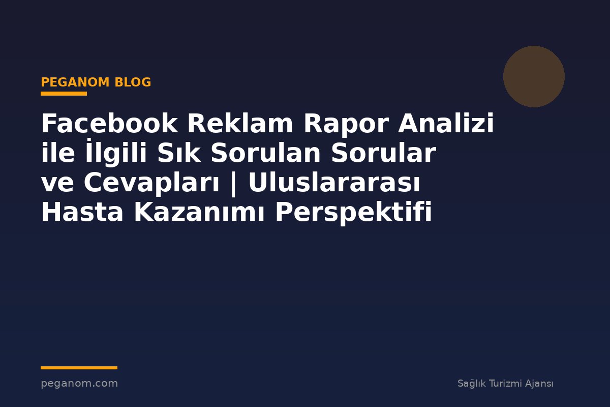 Facebook Reklam Rapor Analizi ile İlgili Sık Sorulan Sorular ve Cevapları | Uluslararası Hasta Kazanımı Perspektifi