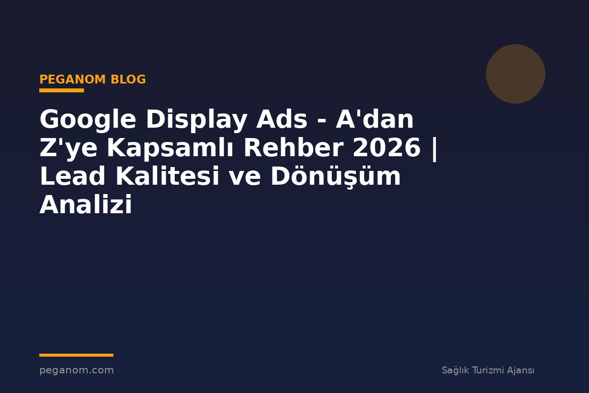 Google Display Ads - A'dan Z'ye Kapsamlı Rehber 2026 | Lead Kalitesi ve Dönüşüm Analizi