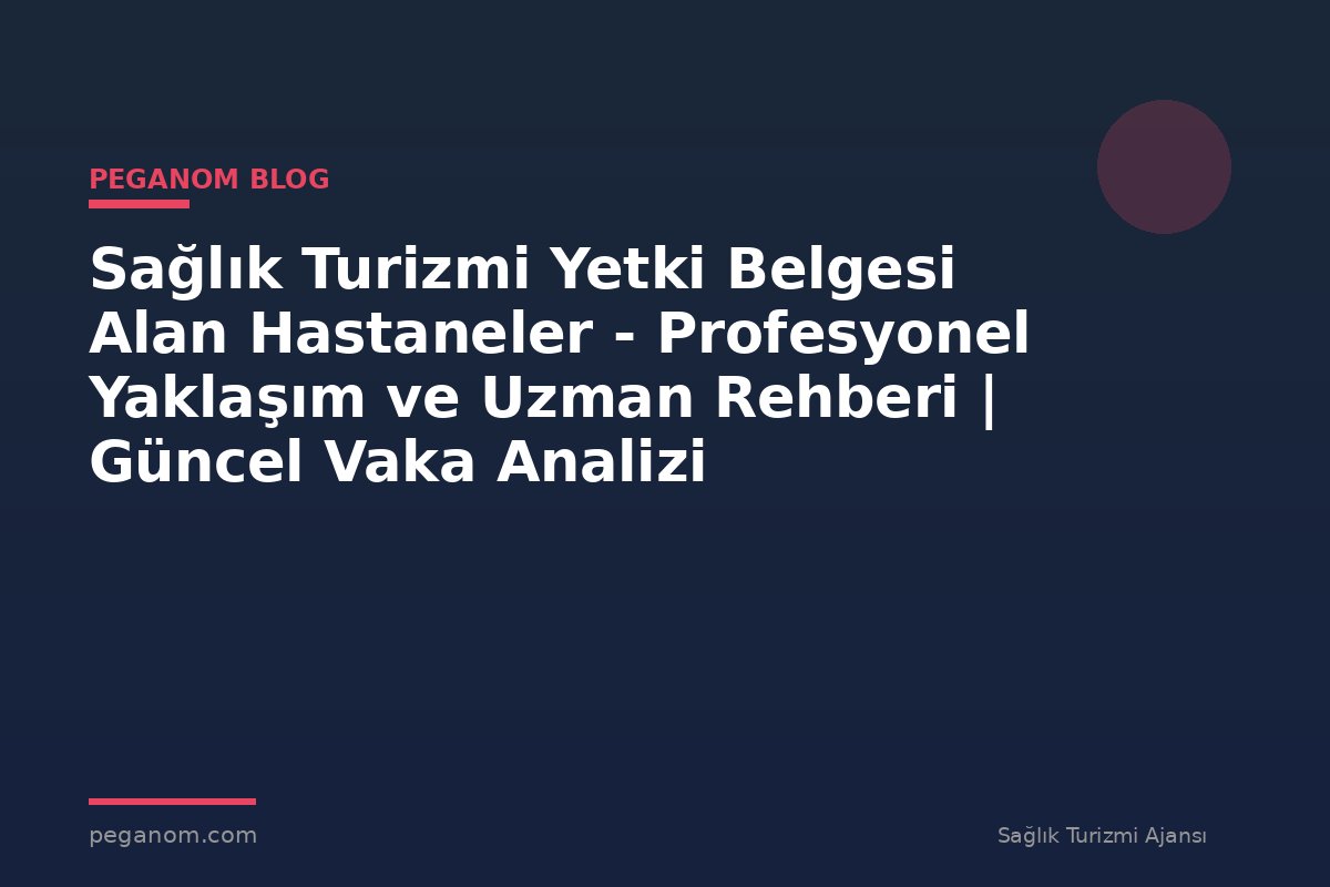 Sağlık Turizmi Yetki Belgesi Alan Hastaneler - Profesyonel Yaklaşım ve Uzman Rehberi | Güncel Vaka Analizi