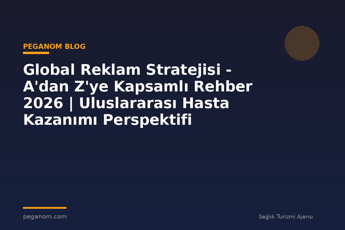 Global Reklam Stratejisi - A'dan Z'ye Kapsamlı Rehber 2026 | Uluslararası Hasta Kazanımı Perspektifi