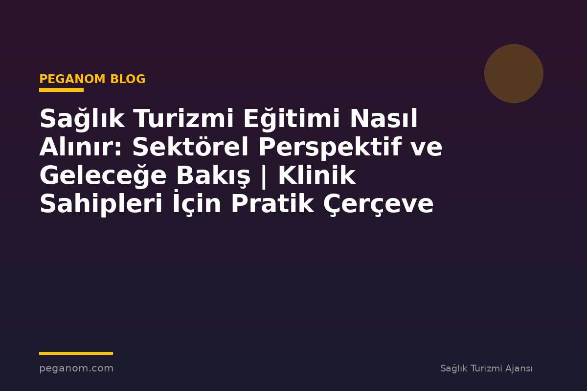 Sağlık Turizmi Eğitimi Nasıl Alınır: Sektörel Perspektif ve Geleceğe Bakış | Klinik Sahipleri İçin Pratik Çerçeve