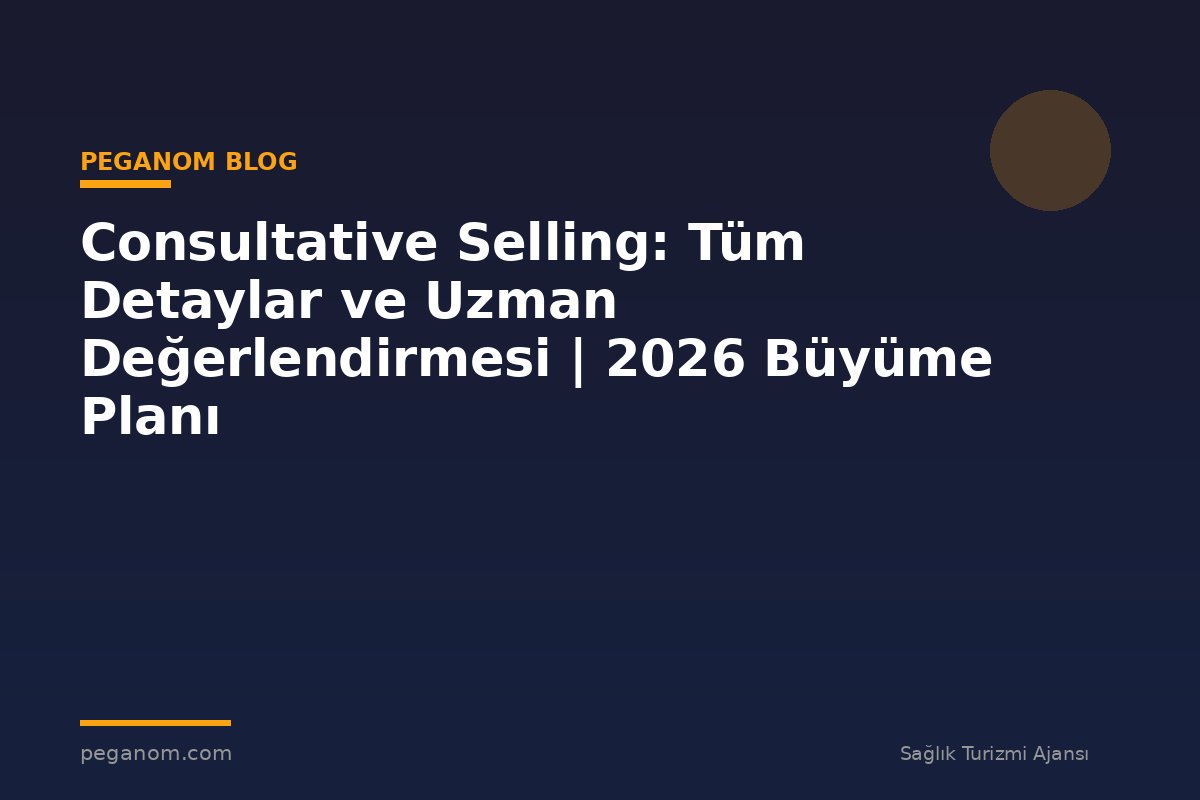 Consultative Selling: Tüm Detaylar ve Uzman Değerlendirmesi | 2026 Büyüme Planı