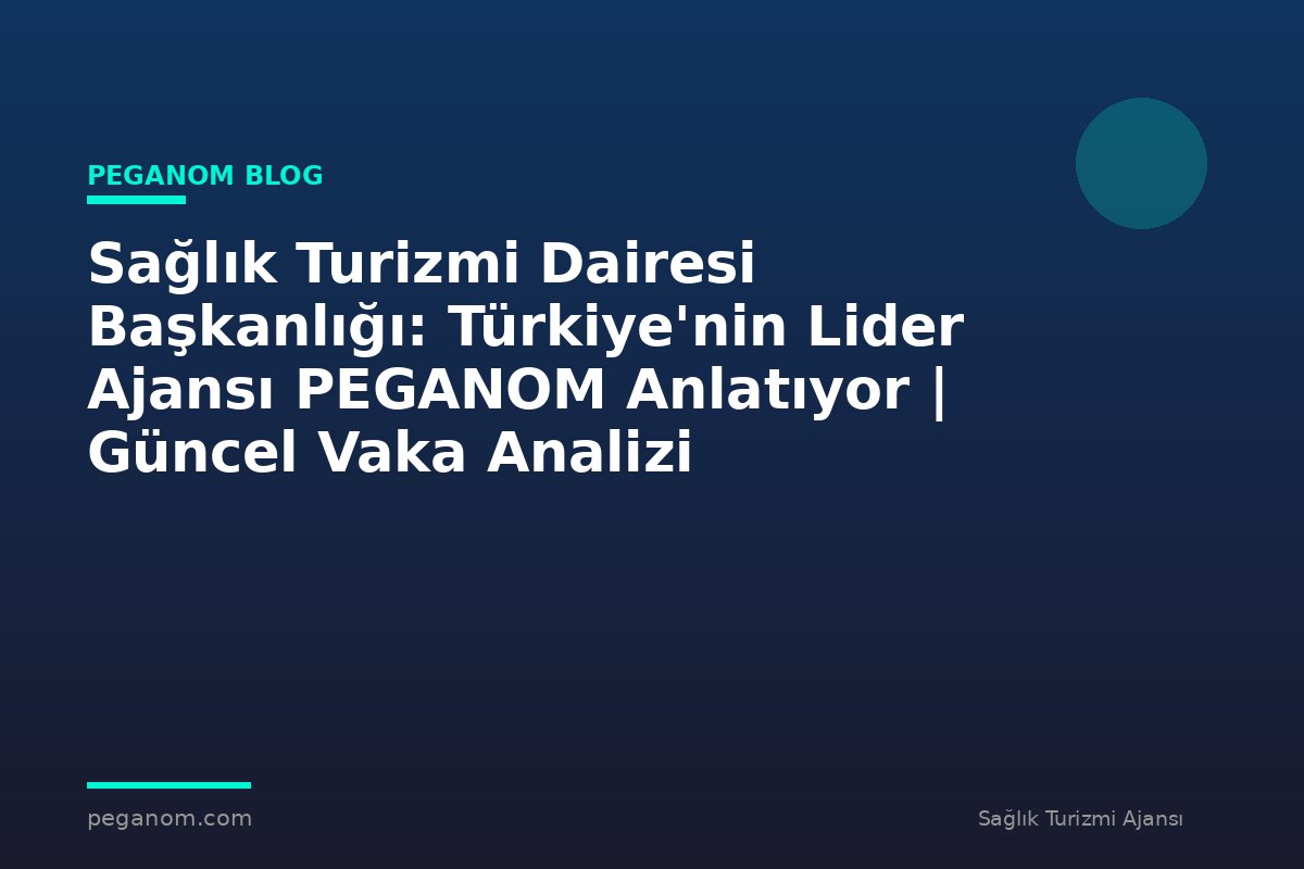 Sağlık Turizmi Dairesi Başkanlığı: Türkiye'nin Lider Ajansı PEGANOM Anlatıyor | Güncel Vaka Analizi