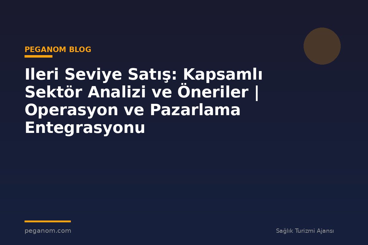 Ileri Seviye Satış: Kapsamlı Sektör Analizi ve Öneriler | Operasyon ve Pazarlama Entegrasyonu
